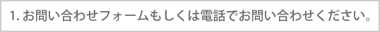 1. お問い合わせフォームもしくは電話でお問い合わせください。